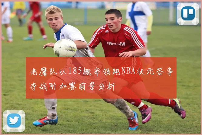 老鹰队以185概率领跑NBA状元签争夺战附加赛前景分析