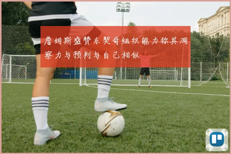 詹姆斯盛赞东契奇组织能力称其洞察力与预判与自己相似