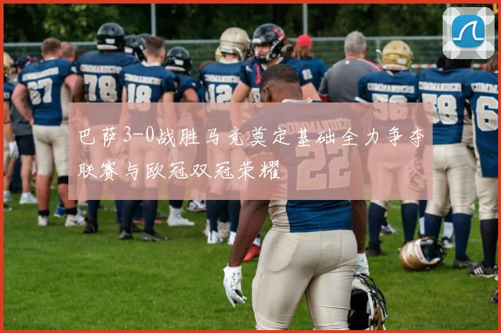 巴萨3-0战胜马竞奠定基础全力争夺联赛与欧冠双冠荣耀