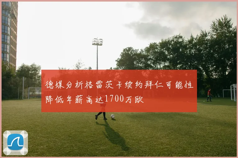 德媒分析格雷茨卡续约拜仁可能性降低年薪高达1700万欧