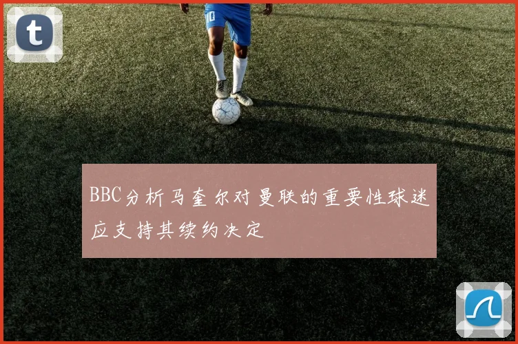 BBC分析马奎尔对曼联的重要性球迷应支持其续约决定