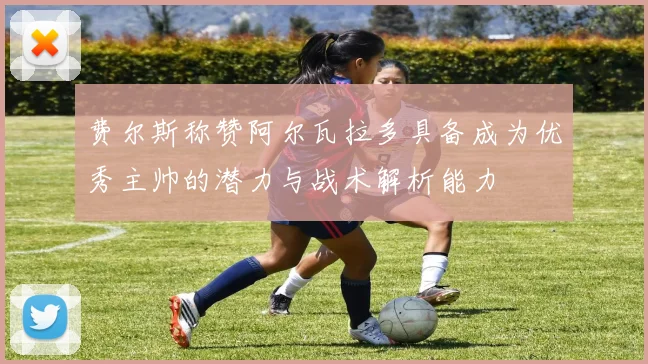 费尔斯称赞阿尔瓦拉多具备成为优秀主帅的潜力与战术解析能力