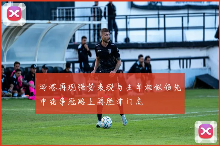 海港再现强势表现与去年相似领先申花争冠路上再胜津门虎
