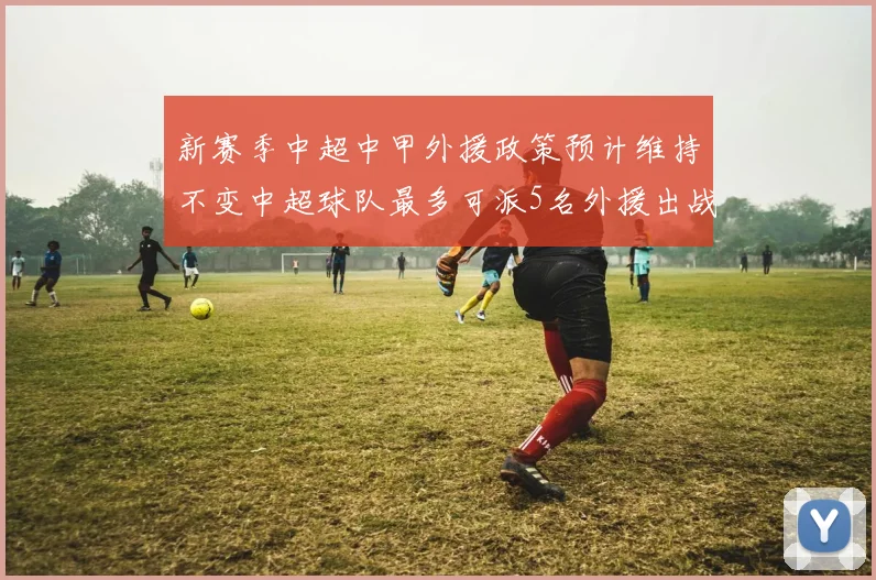 新赛季中超中甲外援政策预计维持不变中超球队最多可派5名外援出战