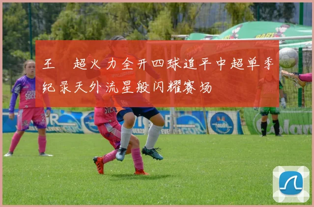 王燊超火力全开四球追平中超单季纪录天外流星般闪耀赛场