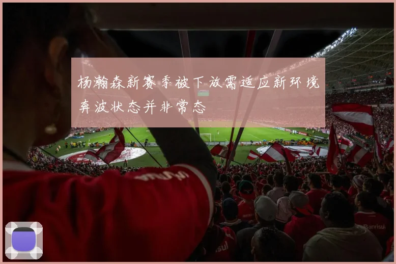 杨瀚森新赛季被下放需适应新环境奔波状态并非常态