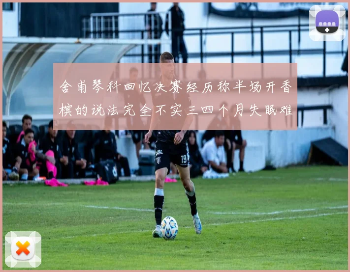 舍甫琴科回忆决赛经历称半场开香槟的说法完全不实三四个月失眠难以释怀