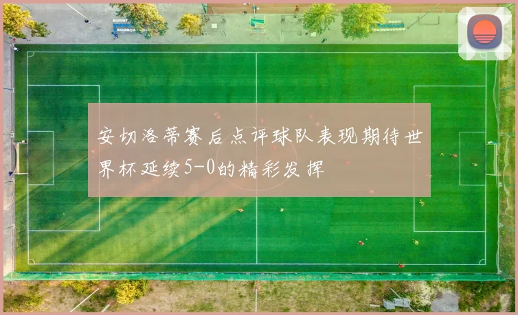 安切洛蒂赛后点评球队表现期待世界杯延续5-0的精彩发挥