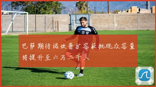 巴萨期待诺坎普扩容获批观众容量将提升至六万二千人