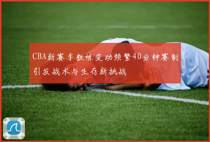 CBA新赛季教练变动频繁40分钟赛制引发战术与生存新挑战