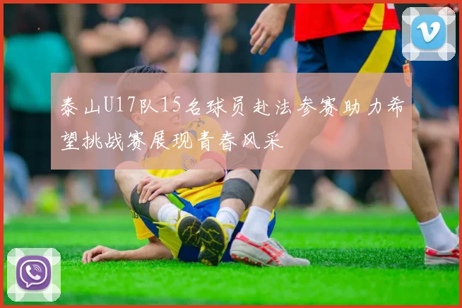 泰山U17队15名球员赴法参赛助力希望挑战赛展现青春风采