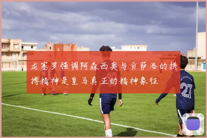 龙塞罗强调阿森西奥与贡萨洛的拼搏精神是皇马真正的精神象征