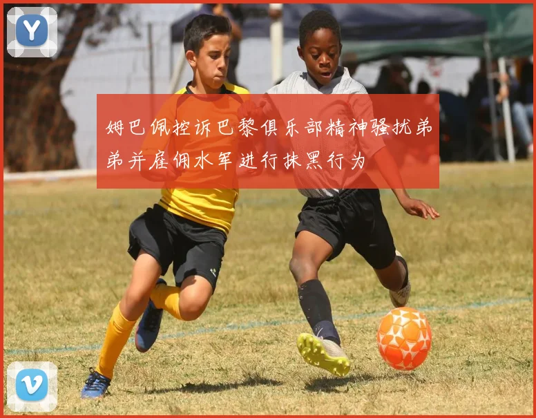 姆巴佩控诉巴黎俱乐部精神骚扰弟弟并雇佣水军进行抹黑行为