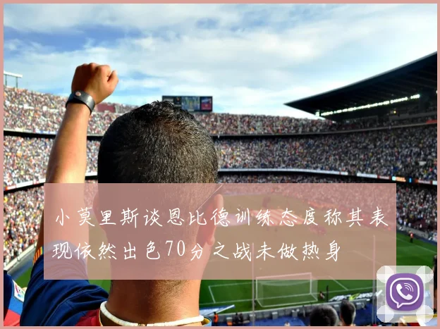 小莫里斯谈恩比德训练态度称其表现依然出色70分之战未做热身