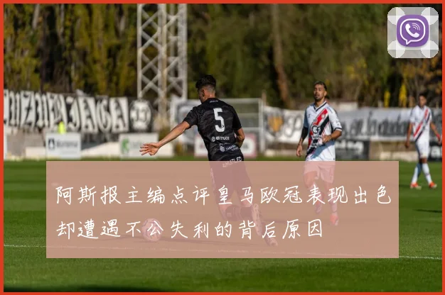 阿斯报主编点评皇马欧冠表现出色却遭遇不公失利的背后原因