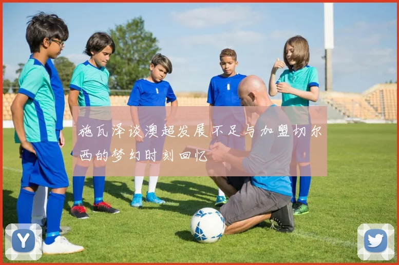 施瓦泽谈澳超发展不足与加盟切尔西的梦幻时刻回忆