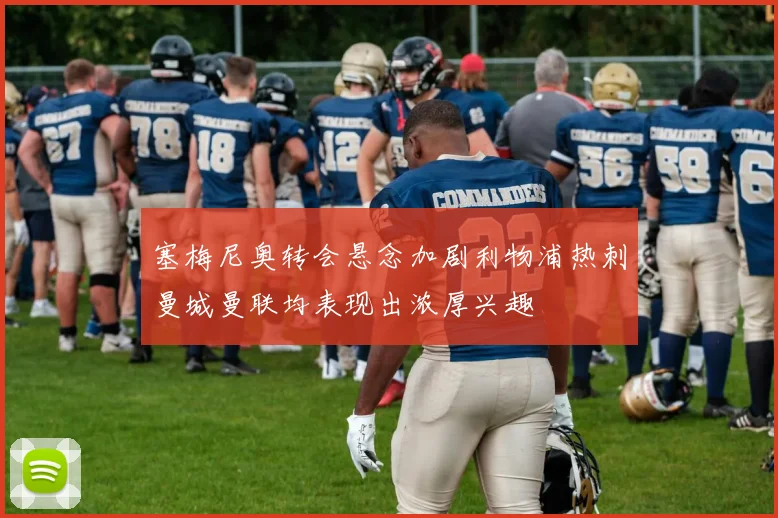 塞梅尼奥转会悬念加剧利物浦热刺曼城曼联均表现出浓厚兴趣