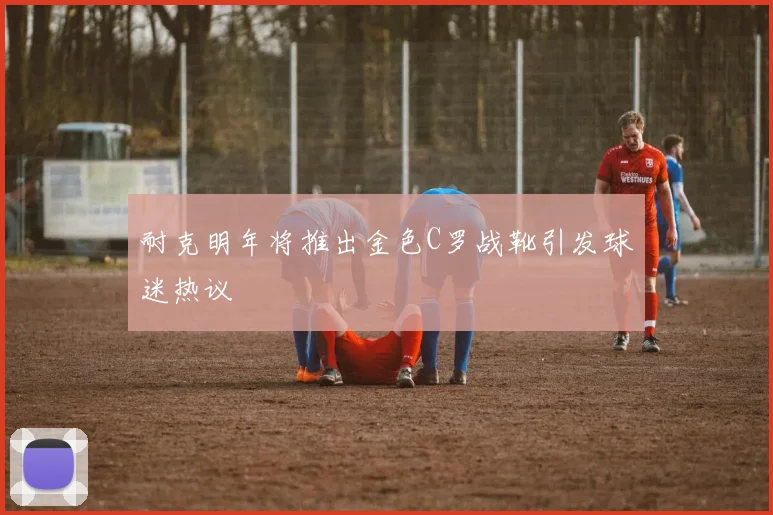 耐克明年将推出金色C罗战靴引发球迷热议