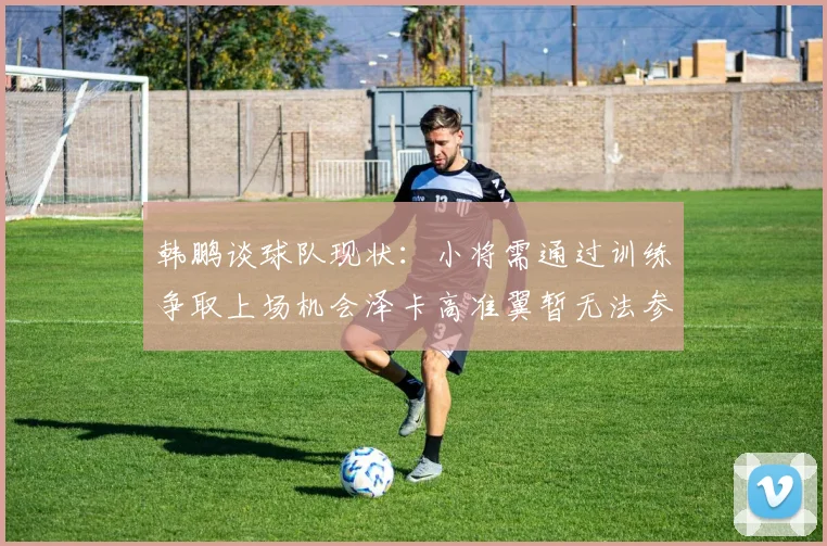 韩鹏谈球队现状：小将需通过训练争取上场机会泽卡高准翼暂无法参赛