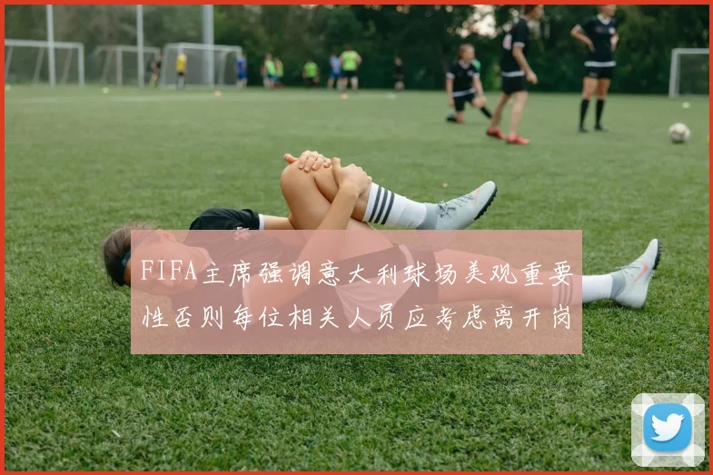 FIFA主席强调意大利球场美观重要性否则每位相关人员应考虑离开岗位