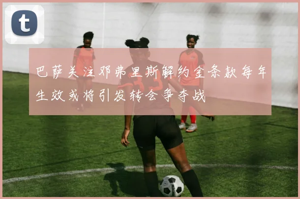 巴萨关注邓弗里斯解约金条款每年生效或将引发转会争夺战