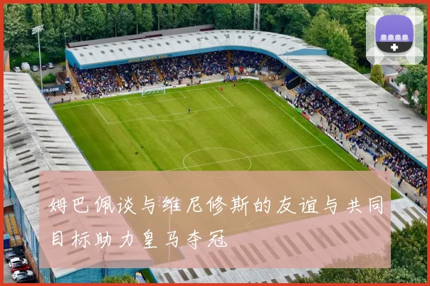 姆巴佩谈与维尼修斯的友谊与共同目标助力皇马夺冠