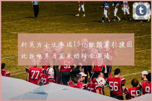科莫为小法承诺15亿欧预算引援因此拒绝罗马国米的转会邀请