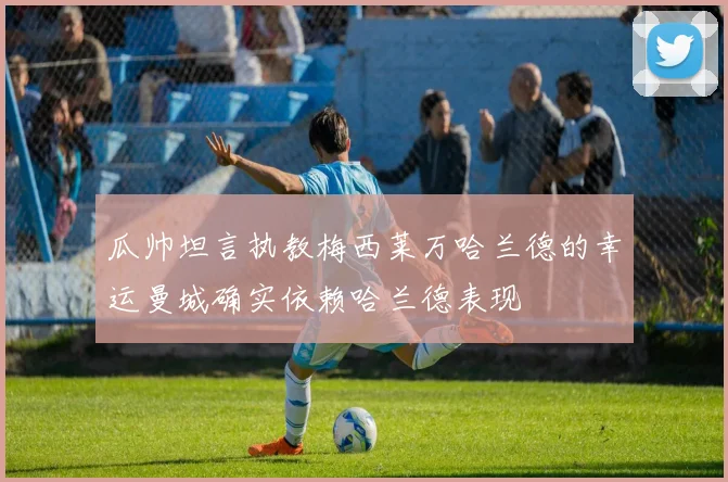 瓜帅坦言执教梅西莱万哈兰德的幸运曼城确实依赖哈兰德表现
