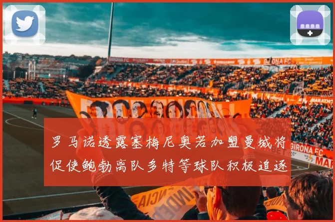 罗马诺透露塞梅尼奥若加盟曼城将促使鲍勃离队多特等球队积极追逐