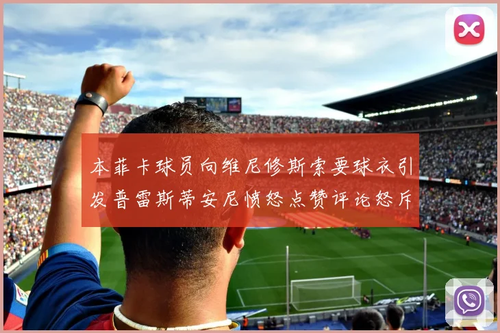 本菲卡球员向维尼修斯索要球衣引发普雷斯蒂安尼愤怒点赞评论怒斥队友