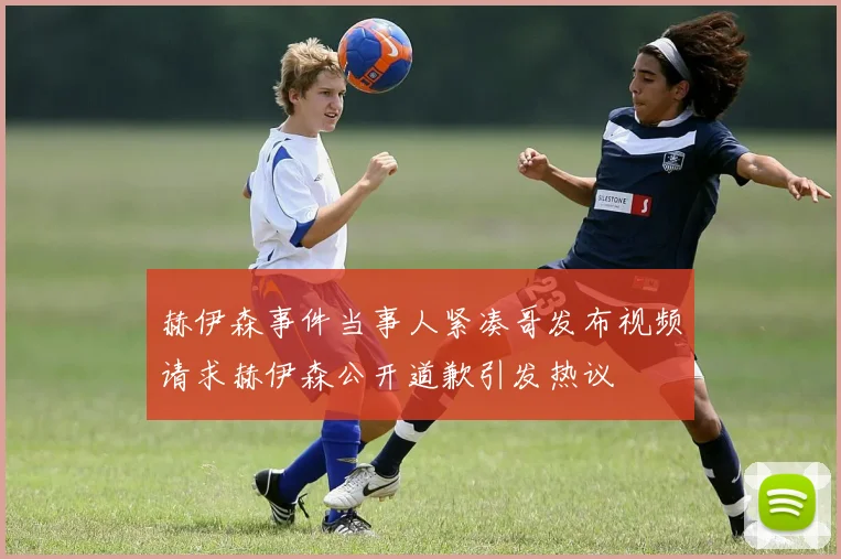 赫伊森事件当事人紧凑哥发布视频请求赫伊森公开道歉引发热议