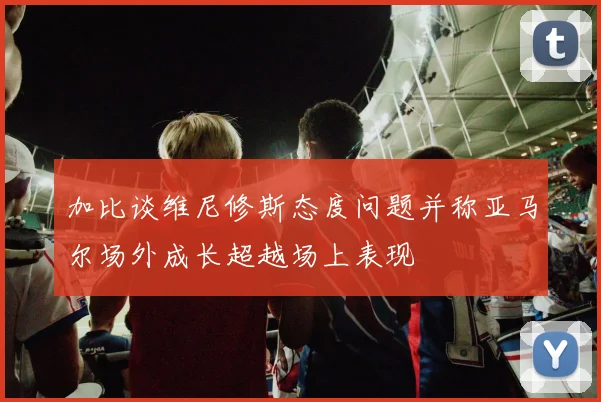 加比谈维尼修斯态度问题并称亚马尔场外成长超越场上表现