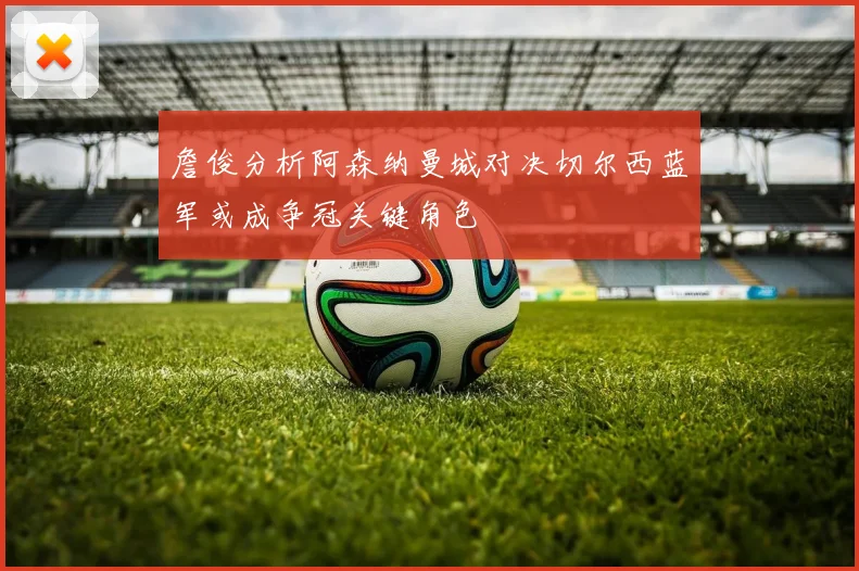 詹俊分析阿森纳曼城对决切尔西蓝军或成争冠关键角色