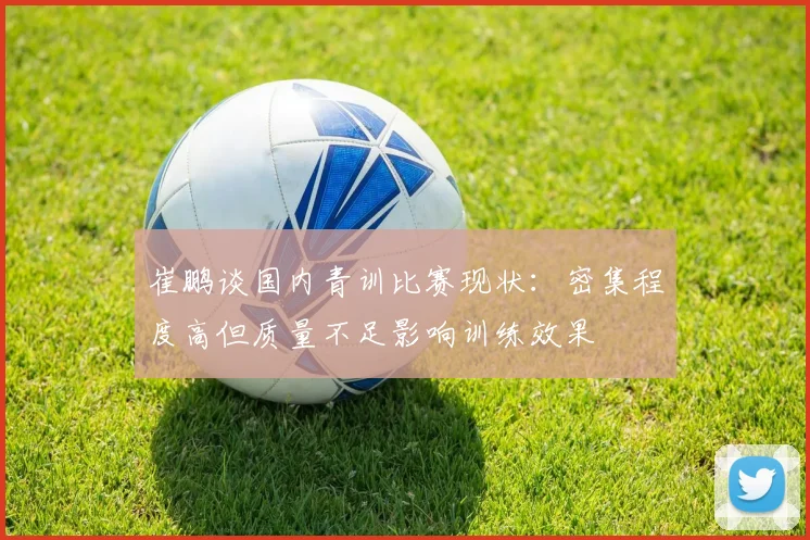 崔鹏谈国内青训比赛现状：密集程度高但质量不足影响训练效果