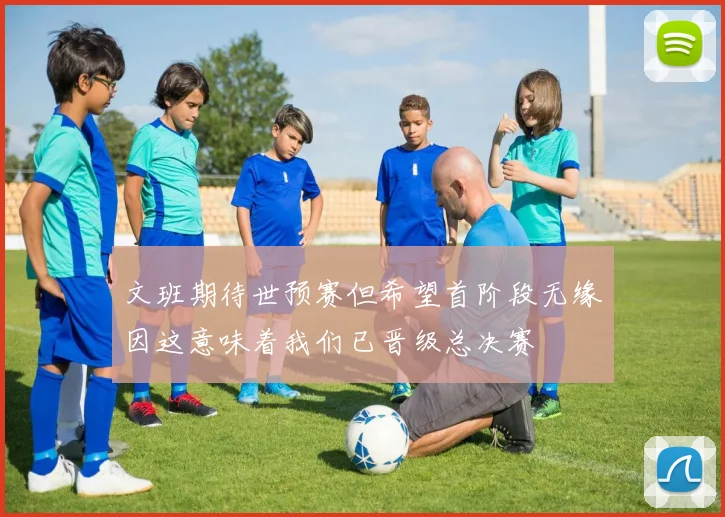 文班期待世预赛但希望首阶段无缘因这意味着我们已晋级总决赛